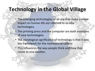 Technology in the Global Village
  • The emerging technologies of an era that make a major
    impact on human life are referred to as new
    technologies.
  • The printing press and the computer are both examples
    of new technologies.
  • The sociological significance of technology is that it sets
    the framework for the nonmaterial culture
  • This influences the way people think and how they
    relate to one another.
 