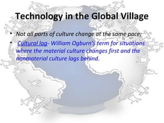 Technology in the Global Village
• Not all parts of culture change at the same pace;
• Cultural lag- William Ogburn’s term for situations
  where the material culture changes first and the
  nonmaterial culture lags behind.
 