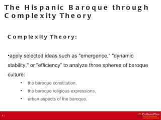 The Hispanic Baroque through Complexity Theory  Complexity Theory: apply selected ideas such as "emergence," "dynamic stability," or "efficiency” to analyze three spheres of baroque culture:  the baroque constitution, the baroque religious expressions, urban aspects of the baroque. 