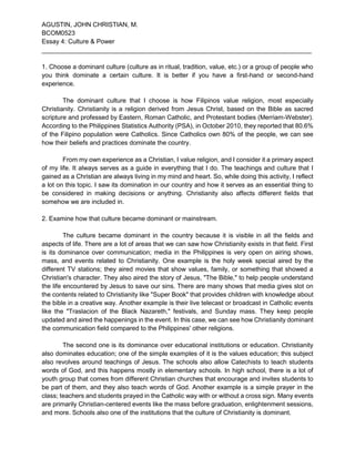 AGUSTIN, JOHN CHRISTIAN, M.
BCOM0523
Essay 4: Culture & Power
____________________________________________________________________________
1. Choose a dominant culture (culture as in ritual, tradition, value, etc.) or a group of people who
you think dominate a certain culture. It is better if you have a first-hand or second-hand
experience.
The dominant culture that I choose is how Filipinos value religion, most especially
Christianity. Christianity is a religion derived from Jesus Christ, based on the Bible as sacred
scripture and professed by Eastern, Roman Catholic, and Protestant bodies (Merriam-Webster).
According to the Philippines Statistics Authority (PSA), in October 2010, they reported that 80.6%
of the Filipino population were Catholics. Since Catholics own 80% of the people, we can see
how their beliefs and practices dominate the country.
From my own experience as a Christian, I value religion, and I consider it a primary aspect
of my life. It always serves as a guide in everything that I do. The teachings and culture that I
gained as a Christian are always living in my mind and heart. So, while doing this activity, I reflect
a lot on this topic. I saw its domination in our country and how it serves as an essential thing to
be considered in making decisions or anything. Christianity also affects different fields that
somehow we are included in.
2. Examine how that culture became dominant or mainstream.
The culture became dominant in the country because it is visible in all the fields and
aspects of life. There are a lot of areas that we can saw how Christianity exists in that field. First
is its dominance over communication; media in the Philippines is very open on airing shows,
mass, and events related to Christianity. One example is the holy week special aired by the
different TV stations; they aired movies that show values, family, or something that showed a
Christian's character. They also aired the story of Jesus, "The Bible," to help people understand
the life encountered by Jesus to save our sins. There are many shows that media gives slot on
the contents related to Christianity like "Super Book" that provides children with knowledge about
the bible in a creative way. Another example is their live telecast or broadcast in Catholic events
like the "Traslacion of the Black Nazareth," festivals, and Sunday mass. They keep people
updated and aired the happenings in the event. In this case, we can see how Christianity dominant
the communication field compared to the Philippines' other religions.
The second one is its dominance over educational institutions or education. Christianity
also dominates education; one of the simple examples of it is the values education; this subject
also revolves around teachings of Jesus. The schools also allow Catechists to teach students
words of God, and this happens mostly in elementary schools. In high school, there is a lot of
youth group that comes from different Christian churches that encourage and invites students to
be part of them, and they also teach words of God. Another example is a simple prayer in the
class; teachers and students prayed in the Catholic way with or without a cross sign. Many events
are primarily Christian-centered events like the mass before graduation, enlightenment sessions,
and more. Schools also one of the institutions that the culture of Christianity is dominant.
 