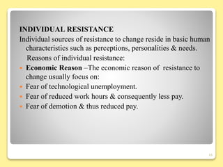 INDIVIDUAL RESISTANCE
Individual sources of resistance to change reside in basic human
characteristics such as perceptions, personalities & needs.
Reasons of individual resistance:
 Economic Reason –The economic reason of resistance to
change usually focus on:
 Fear of technological unemployment.
 Fear of reduced work hours & consequently less pay.
 Fear of demotion & thus reduced pay.
16
 
