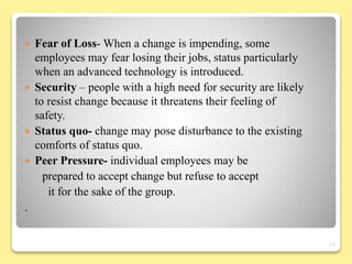  Fear of Loss- When a change is impending, some
employees may fear losing their jobs, status particularly
when an advanced technology is introduced.
 Security – people with a high need for security are likely
to resist change because it threatens their feeling of
safety.
 Status quo- change may pose disturbance to the existing
comforts of status quo.
 Peer Pressure- individual employees may be
prepared to accept change but refuse to accept
it for the sake of the group.
.
17
 