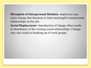  Disruption of Interpersonal Relation- employees may
resist change that threatens to limit meaningful interpersonal
relationships on the job.
 Social Displacement- Introduction of change often results
in disturbance of the existing social relationships. Change
may also result in breaking up of work groups.
18
 