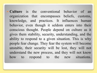  Culture is the conventional behavior of an
organization that encompasses beliefs, customs,
knowledge, and practices. It influences human
behavior, even though it seldom enters into their
conscious thought. People depend on culture as it
gives them stability, security, understanding, and the
ability to respond to a given situation. This is why
people fear change. They fear the system will become
unstable, their security will be lost, they will not
understand the new process, and they will not know
how to respond to the new situations.
 
