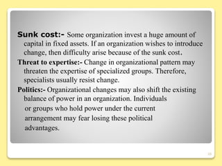 Sunk cost:- Some organization invest a huge amount of
capital in fixed assets. If an organization wishes to introduce
change, then difficulty arise because of the sunk cost.
Threat to expertise:- Change in organizational pattern may
threaten the expertise of specialized groups. Therefore,
specialists usually resist change.
Politics:- Organizational changes may also shift the existing
balance of power in an organization. Individuals
or groups who hold power under the current
arrangement may fear losing these political
advantages.
20
 