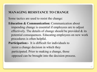 MANAGING RESISTANCE TO CHANGE
Some tactics are used to resist the change:
Education & Communication: Communication about
impending change is essential if employees are to adjust
effectively. The details of change should be provided & its
potential consequences. Educating employees on new work
procedures is often helpful.
Participation:- It is difficult for individuals to
resist a change decision in which they
participated. Prior to making a change, those
opposed can be brought into the decision process.
21
 