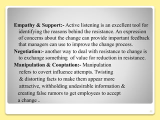 Empathy & Support:- Active listening is an excellent tool for
identifying the reasons behind the resistance. An expression
of concerns about the change can provide important feedback
that managers can use to improve the change process.
Negotiation:- another way to deal with resistance to change is
to exchange something of value for reduction in resistance.
Manipulation & Cooptation:- Manipulation
refers to covert influence attempts. Twisting
& distorting facts to make them appear more
attractive, withholding undesirable information &
creating false rumors to get employees to accept
a change .
22
 