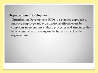 Organizational Development
Organization Development (OD) is a planned approach to
improve employee and organizational effectiveness by
conscious interventions in those processes and structures that
have an immediate bearing on the human aspect of the
organization.
24
 