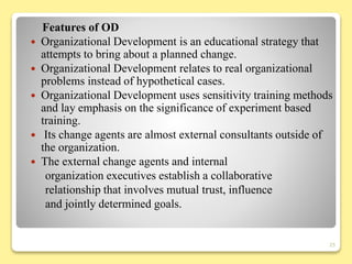 Features of OD
 Organizational Development is an educational strategy that
attempts to bring about a planned change.
 Organizational Development relates to real organizational
problems instead of hypothetical cases.
 Organizational Development uses sensitivity training methods
and lay emphasis on the significance of experiment based
training.
 Its change agents are almost external consultants outside of
the organization.
 The external change agents and internal
organization executives establish a collaborative
relationship that involves mutual trust, influence
and jointly determined goals.
25
 
