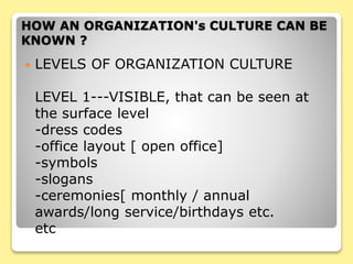  LEVELS OF ORGANIZATION CULTURE
LEVEL 1---VISIBLE, that can be seen at
the surface level
-dress codes
-office layout [ open office]
-symbols
-slogans
-ceremonies[ monthly / annual
awards/long service/birthdays etc.
etc
HOW AN ORGANIZATION's CULTURE CAN BE
KNOWN ?
 