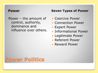 Power Politics
Power Seven Types of Power
Power – the amount of
control, authority,
dominance and
influence over others.
 Coercive Power
 Connection Power
 Expert Power
 Informational Power
 Legitimate Power
 Referent Power
 Reward Power
 