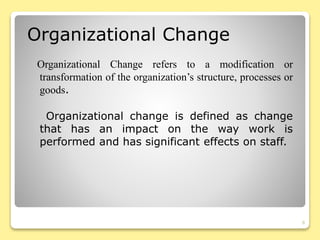 Organizational Change refers to a modification or
transformation of the organization’s structure, processes or
goods.
Organizational change is defined as change
that has an impact on the way work is
performed and has significant effects on staff.
8
Organizational Change
 