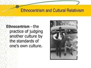 Ethnocentrism and Cultural Relativism
Ethnocentrism – the
practice of judging
another culture by
the standards of
one’s own culture.
 