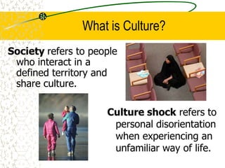 What is Culture?
Society refers to people
who interact in a
defined territory and
share culture.
Culture shock refers to
personal disorientation
when experiencing an
unfamiliar way of life.
 