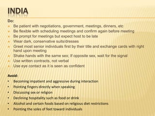 INDIA
Do:
 Be patient with negotiations, government, meetings, dinners, etc
 Be flexible with scheduling meetings and confirm again before meeting
 Be prompt for meetings but expect host to be late
 Wear dark, conservative suits/dresses
 Greet most senior individuals first by their title and exchange cards with right
  hand upon meeting
 Shake hands with the same sex; If opposite sex, wait for the signal
 Use written contracts, not verbal
 Use eye contact as it is seen as confident


Avoid:
• Becoming impatient and aggressive during interaction
• Pointing fingers directly when speaking
• Discussing sex or religion
• Declining hospitality such as food or drink
• Alcohol and certain foods based on religious diet restrictions
• Pointing the soles of feet toward individuals
 