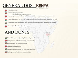 GENERAL DOS - KENYA
   Firm Handshake

   First meeting in your office
   •      Check legitimacy of your business
   Analyze your verbal and non-verbal communication (body language, tone and words)

   Good Negotiators – never settle for a price for the first time, continue to bargain till the end

   Compared to the surrounding area, Kenyans are very competitive (aggressive) in business

   Be ready for Nepotism (favoritism)




AND DONTS
 Talk politics – especially during first meeting and election time

 Taking a stance in the first meeting – be more neutral

 Criticism about the country’s lifestyle

 Showing off as a foreigner

 Asking which Kenyan root the individual stems from

 Rushing personal and business relationships
 