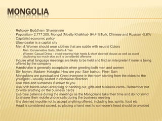 MONGOLIA
•   Religion- Buddhism Shamanism
•   Population- 2,777 200, Mongol (Mostly Khalkha)- 94.4 %Turk, Chinese and Russian -5.6%
•   Capitalist economic policy
•   Ulaanbaatar is a capital city
•   Men & Women should wear clothes that are subtle with neutral Colors
     –   Men: Conservative Suits, Shirts & Ties
     –   Women: Casual Dress - avoid wearing high heels & short sleeved blouse as well as avoid
         displaying too much skin as it is considered offensive
•   Inquire what language meetings are likely to be held and find an interpreter if none is being
    offered by the company
•   Handshake is generally acceptable when greeting both men and women
•   Sir- Noyon, Madam- Hatagtai, How are you- Sain bainuu, Fine- Sain
•   Mongolians are punctual and Greet everyone in the room starting from the eldest to the
    youngest – usually seated in clockwise direction
•   Use titles and surnames if known to you
•   Use both hands when accepting or handing out, gifts and business cards- Remember not
    to write anything on the business cards
•   Exercise patience during the meetings as the Mongolians take their time and do not mind
    to answer their mobile phone calls during the business meeting
•   It is deemed impolite not to accept anything offered, including tea, spirits, food etc
•   Head is considered sacred, so placing a hand next to someone’s head should be avoided
 