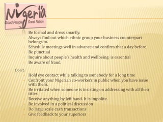 Do:
     √   Be formal and dress smartly.
     √   Always find out which ethnic group your business counterpart
         belongs to.
     √   Schedule meetings well in advance and confirm that a day before
     √   Be punctual
     √   Inquire about people’s health and wellbeing is essential
     √   Be aware of fraud.
Don’t:
     ×   Hold eye contact while talking to somebody for a long time
     ×   Confront your Nigerian co-workers in public when you have issue
         with them.
     ×   Be irritated when someone is insisting on addressing with all their
         titles
     ×   Receive anything by left hand. It is impolite.
     ×   Be involved in a political discussion
     ×   Do large scale cash transactions
     ×   Give feedback to your superiors
 