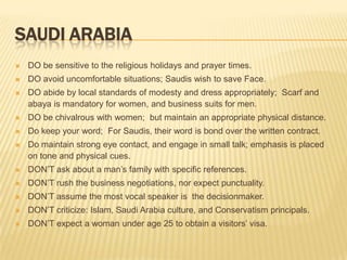 SAUDI ARABIA
   DO be sensitive to the religious holidays and prayer times.
   DO avoid uncomfortable situations; Saudis wish to save Face.
   DO abide by local standards of modesty and dress appropriately; Scarf and
    abaya is mandatory for women, and business suits for men.
   DO be chivalrous with women; but maintain an appropriate physical distance.
   Do keep your word; For Saudis, their word is bond over the written contract.
   Do maintain strong eye contact, and engage in small talk; emphasis is placed
    on tone and physical cues.
   DON’T ask about a man’s family with specific references.
   DON’T rush the business negotiations, nor expect punctuality.
   DON’T assume the most vocal speaker is the decisionmaker.
   DON’T criticize: Islam, Saudi Arabia culture, and Conservatism principals.
   DON’T expect a woman under age 25 to obtain a visitors’ visa.
 