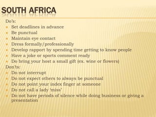 SOUTH AFRICA
Do’s:
 Set deadlines in advance
 Be punctual
 Maintain eye contact
 Dress formally/professionally
 Develop rapport by spending time getting to know people
 Have a joke or sports comment ready
 Do bring your host a small gift (ex. wine or flowers)
Don’ts:
 Do not interrupt
 Do not expect others to always be punctual
 Do not point your index finger at someone
 Do not call a lady ‘miss’
 Do not have periods of silence while doing business or giving a
  presentation
 