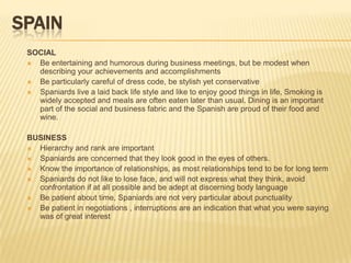 SPAIN
 SOCIAL
  Be entertaining and humorous during business meetings, but be modest when
   describing your achievements and accomplishments
  Be particularly careful of dress code, be stylish yet conservative
  Spaniards live a laid back life style and like to enjoy good things in life, Smoking is
   widely accepted and meals are often eaten later than usual. Dining is an important
   part of the social and business fabric and the Spanish are proud of their food and
   wine.

 BUSINESS
  Hierarchy and rank are important
  Spaniards are concerned that they look good in the eyes of others.
  Know the importance of relationships, as most relationships tend to be for long term
  Spaniards do not like to lose face, and will not express what they think, avoid
   confrontation if at all possible and be adept at discerning body language
  Be patient about time, Spaniards are not very particular about punctuality
  Be patient in negotiations , interruptions are an indication that what you were saying
   was of great interest
 
