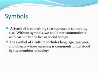 Symbols
 A Symbol is something that represents something
else. Without symbols, we could not communicate
with each other or live as social beings.
The symbol of a culture includes language, gestures,
and objects whose meaning is commonly understood
by the members of society
 