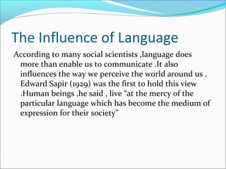 The Influence of Language
According to many social scientists ,language does
more than enable us to communicate .It also
influences the way we perceive the world around us .
Edward Sapir (1929) was the first to hold this view
.Human beings ,he said , live “at the mercy of the
particular language which has become the medium of
expression for their society”
 