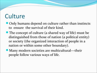 Culture
Only humans depend on culture rather than instincts
to ensure the survival of their kind.
The concept of culture (a shared way of life) must be
distinguished from those of nation (a political entity)
or society (the organized interaction of people in a
nation or within some other boundary).
Many modern societies are multicultural---their
people follow various ways of life.
 