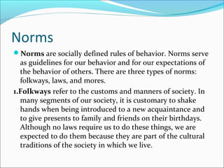 Norms
Norms are socially defined rules of behavior. Norms serve
as guidelines for our behavior and for our expectations of
the behavior of others. There are three types of norms:
folkways, laws, and mores.
1.Folkways refer to the customs and manners of society. In
many segments of our society, it is customary to shake
hands when being introduced to a new acquaintance and
to give presents to family and friends on their birthdays.
Although no laws require us to do these things, we are
expected to do them because they are part of the cultural
traditions of the society in which we live.
 