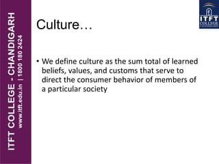 Culture…
• We define culture as the sum total of learned
beliefs, values, and customs that serve to
direct the consumer behavior of members of
a particular society
 