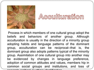 Process in which members of one cultural group adopt the
beliefs and behaviors of another group. Although
acculturation is usually in the direction of a minority group
adopting habits and language patterns of the dominant
group, acculturation can be reciprocal--that is, the
dominant group also adopts patterns typical of the minority
group. Assimilation of one cultural group into another may
be evidenced by changes in language preference,
adoption of common attitudes and values, members hip in
common social groups and institutions, and loss of
 