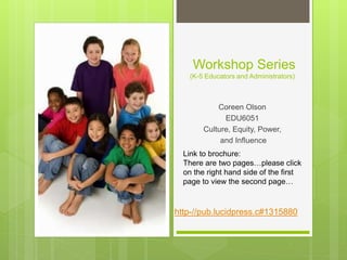 Workshop Series
(K-5 Educators and Administrators)
Coreen Olson
EDU6051
Culture, Equity, Power,
and Influence
Link to brochure:
There are two pages…please click
on the right hand side of the first
page to view the second page…
http-//pub.lucidpress.c#1315880
 