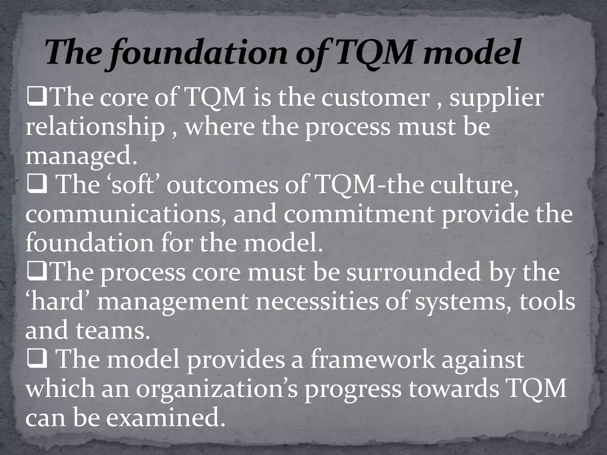 The core of TQM is the customer-supplier interfaces, both externally and internally, and at each interface       lie a number of process. This core must be surrounded by commitment to quality, communication of the quality message, and recognition of the need to change the culture of the     organization to create total quality.  These are the foundations of TQM, and they are supported by the key management functions of  people, processes and systems in the organization