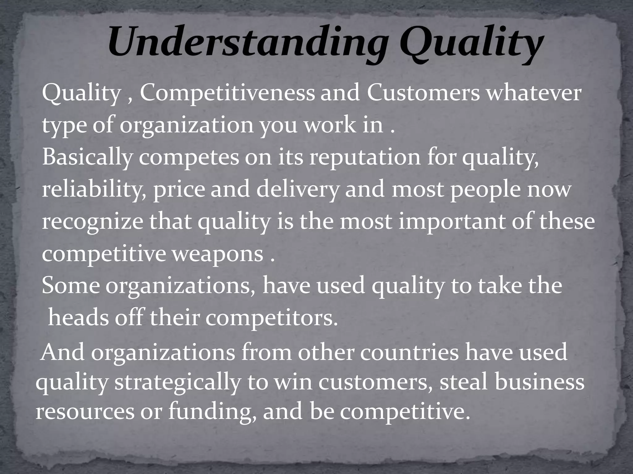 Understanding QualityQuality , Competitiveness and Customers whatever type of organization you work in .Basically competes on its reputation for quality, reliability, price and delivery and most people now recognize that quality is the most important of these competitive weapons . Some organizations, have used quality to take the  heads off their competitors.    And organizations from other countries have used quality strategically to win customers, steal business resources or funding, and be competitive.                         