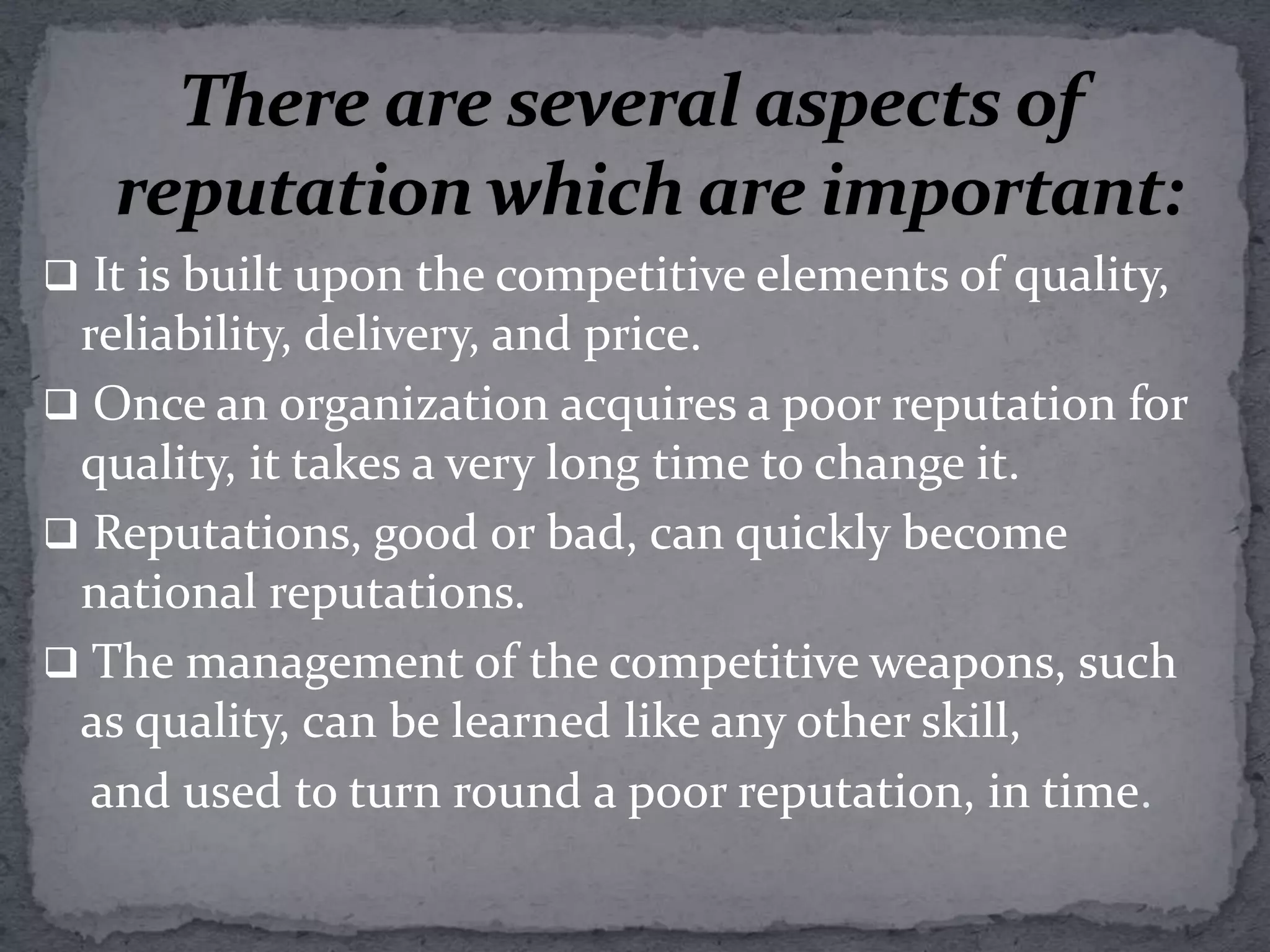 There are several aspects of reputation which are important:It is built upon the competitive elements of quality, reliability, delivery, and price.