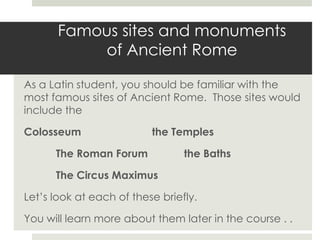 Famous sites and monuments of Ancient Rome As a Latin student, you should be familiar with the most famous sites of Ancient Rome.  Those sites would include the Colosseum			the Temples 	The Roman Forum		the Baths 	The Circus Maximus Let’s look at each of these briefly.   You will learn more about them later in the course . . 