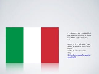 ??cos dentro una nuvola di fiori!
che da le mani angeliche saliva!
e ricadeva in gi dentro e di
fori,!
!
sovra candido vel cinta d'uliva?
donna m'apparve, sotto verde
manto?
vestita di color di fiamma
viva.??!
(Divina Commedia, Purgatorio,
versi 28/33)
 
