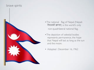 ?brave spirits
?The?national flag?of?Nepal?(Nepali: !
!????? ?(??) is the world's only!
non-quadrilateral?national flag.!
!
?The depiction of celestial bodies !
represents permanence, the hope !
that Nepal will last as long as the sun !
and the moon.!
!
? Adopted : December 16, 1962
 