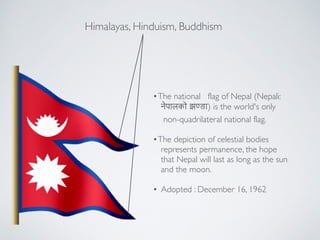 Himalayas, Hinduism, Buddhism
?The?national flag?of?Nepal?(Nepali: !
!????? ?(??) is the world's only!
non-quadrilateral?national flag.!
!
?The depiction of celestial bodies !
represents permanence, the hope !
that Nepal will last as long as the sun !
and the moon.!
!
? Adopted : December 16, 1962
 
