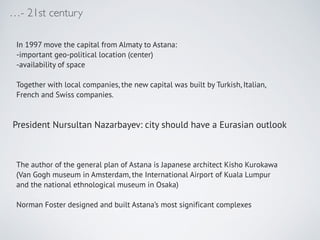 - 21st century
In 1997 move the capital from Almaty to Astana:!
-important geo-political location (center)!
-availability of space!
!
Together with local companies, the new capital was built by Turkish, Italian,
French and Swiss companies. !
!
!
!
!
!
!
The author of the general plan of Astana is Japanese architect Kisho Kurokawa
(Van Gogh museum in Amsterdam, the International Airport of Kuala Lumpur
and the national ethnological museum in Osaka)!
!
Norman Foster designed and built Astanas most significant complexes
President Nursultan Nazarbayev: city should have a Eurasian outlook
 
