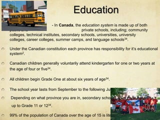 Education
                          - In Canada, the education system is made up of both
public and                                 private schools, including; community
colleges, technical institutes, secondary schools, universities, university
colleges, career colleges, summer camps, and language schools34.

Under the Canadian constitution each province has responsibility for it’s educational
system2.

Canadian children generally voluntarily attend kindergarten for one or two years at
the age of four or five34.

All children begin Grade One at about six years of age34.

The school year lasts from September to the following June34.

Depending on what province you are in, secondary schools go
 up to Grade 11 or 1234.

99% of the population of Canada over the age of 15 is literate8.
 