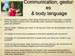 Communication, gestur
                              es
                        & body language
Shaking hands is customary when being introduced to someone new in Canada47.
Many Canadians expect a firm handshake when meeting or departing as well as
good eye contact52.

Saying “Hello”, nodding your head, or waving your hand are all acceptable ways to
say Hello2.

It is proper to remove any sunglasses or hat when speaking with someone52.

In Quebec it is considered bad form to speak when you have your hands in your
pockets52.

As far as personal space, body movement, and body gestures are concerned- the
norms are different between English and French provinces48.

One to two feet of space between two people is the usual personal boundary in
English areas along with a minimal amount of body movement, and little touching
other than handshakes48.
 