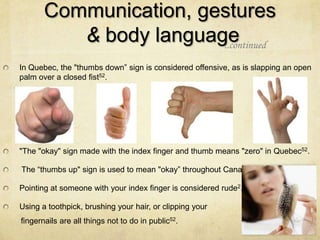 Communication, gestures
          & body language
                        ..continued

In Quebec, the "thumbs down” sign is considered offensive, as is slapping an open
palm over a closed fist52.




"The "okay" sign made with the index finger and thumb means "zero" in Quebec52.

The “thumbs up" sign is used to mean "okay” throughout Canada52.

Pointing at someone with your index finger is considered rude2.

Using a toothpick, brushing your hair, or clipping your
fingernails are all things not to do in public52.
 