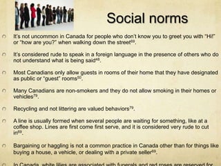 Social norms
It’s not uncommon in Canada for people who don’t know you to greet you with “Hi!”
or “how are you?” when walking down the street69.

It’s considered rude to speak in a foreign language in the presence of others who do
not understand what is being said48.

Most Canadians only allow guests in rooms of their home that they have designated
as public or “guest” rooms50.

Many Canadians are non-smokers and they do not allow smoking in their homes or
vehicles79.

Recycling and not littering are valued behaviors79.

A line is usually formed when several people are waiting for something, like at a
coffee shop. Lines are first come first serve, and it is considered very rude to cut
in69.

Bargaining or haggling is not a common practice in Canada other than for things like
buying a house, a vehicle, or dealing with a private seller69.
 