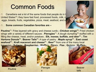 Common Foods
    Canadians eat a lot of the same foods that people do in the
United States73; they have fast food, processed foods, milk, cheese,
eggs, breads, fruits, vegetables, pizza, meat, seafood, and so on.

    Some common Canadian favorites are –

Poutine71: Fries layered with gravy and cheese curds ; Chicken wings71: Fried chicken
wings with a variety of different sauces ; Pierogies71: A dough dumpling70 stuffed with a
filling like cheese, meat, and/or potatoes ; Elk, moose, buffalo, and deer71 ; Tim
Hortons Donuts71 ; Beaver Tails71: A type of pastry ; Maple syrup71 ; East coast
seafood71 ; Kraft macaroni and cheese71 ; Beer71 from one of the many local
breweries ; Subway ; Raspberries ; Waffles ; Stews ; Flax ; Quinoa ; Muffins..




                                      Pierogie                          Beaver
      Poutine
                                      s                                 tails
 