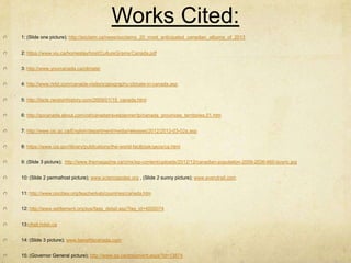 Works Cited:
1: (Slide one picture); http://exclaim.ca/news/exclaims_20_most_anticipated_canadian_albums_of_2013


2: https://www.viu.ca/homestay/host/CultureGrams/Canada.pdf


3: http://www.yourcanada.ca/climate/


4: http://www.nriol.com/canada-visitors/geography-climate-in-canada.asp


5: http://facts.randomhistory.com/2009/01/15_canada.html


6: http://gocanada.about.com/od/canadatravelplanner/tp/canada_provinces_territories.01.htm


7: http://www.cic.gc.ca/English/department/media/releases/2012/2012-03-02a.asp


8: https://www.cia.gov/library/publications/the-world-factbook/geos/ca.html


9: (Slide 3 picture); http://www.themagazine.ca/cms/wp-content/uploads/2012/12/canadian-population-2009-2036-660-buyric.jpg


10: (Slide 2 permafrost picture); www.sciencepoles.org , (Slide 2 sunny picture); www.everytrail.com


11: http://www.oocities.org/teacherkab/countries/canada.htm


12: http://www.settlement.org/sys/faqs_detail.asp?faq_id=4000074


13:chatt.hdsb.ca


14: (Slide 3 picture); www.benefitscanada.com


15: (Governor General picture); http://www.gg.ca/document.aspx?id=13874
 