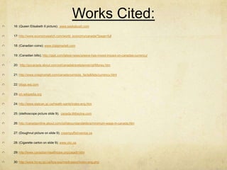 Works Cited:
16: (Queen Elisabeth II picture); www.saskabush.com


17: http://www.economywatch.com/world_economy/canada/?page=full


18: (Canadian coins); www.craigmarlatt.com


19: (Canadian bills); http://qajk.com/latest-news/greece-has-mixed-impact-on-canadas-currency/


20: http://gocanada.about.com/od/canadatravelplanner/qt/Money.htm


21: http://www.craigmarlatt.com/canada/symbols_facts&lists/currency.html


22: blogs.wsj.com


23: en.wikipedia.org


24: http://www.statcan.gc.ca/health-sante/index-eng.htm


25: (stethoscope picture slide 9); canada.lilithezine.com


26: http://canadaonline.about.com/od/labourstandards/a/minimum-wage-in-canada.htm


27: (Doughnut picture on slide 9); creampuffsinvenice.ca


28: (Cigarette carton on slide 9); www.cbc.ca


29: http://www.canadian-healthcare.org/page9.html


30: http://www.hc-sc.gc.ca/hcs-sss/medi-assur/index-eng.php
 