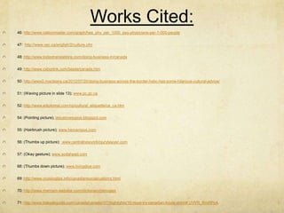 Works Cited:
46: http://www.nationmaster.com/graph/hea_phy_per_1000_peo-physicians-per-1-000-people


47: http://www.vec.ca/english/2/culture.cfm


48: http://www.todaytranslations.com/doing-business-in/canada


49: http://www.cyborlink.com/besite/canada.htm


50: http://www2.macleans.ca/2012/07/20/doing-business-across-the-border-hsbc-has-some-hilarious-cultural-advice/


51: (Waving picture in slide 13); www.pc.gc.ca


52: http://www.ediplomat.com/np/cultural_etiquette/ce_ca.htm


54: (Pointing picture); jesuslovesgays.blogspot.com


55: (Hairbrush picture); www.hercampus.com


56: (Thumbs up picture); www.centralnewyorkinjurylawyer.com


57: (Okay gesture); www.sodahead.com


68: (Thumbs down picture); www.livingdice.com


69: http://www.cruisingtips.info/canadiansocialcustoms.html


70: http://www.merriam-webster.com/dictionary/pierogies


71: http://www.bakpakguide.com/canada/canada101/highlights/10-must-try-canadian-foods.shtml#.UVYR_RmRPoA
 