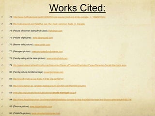 Works Cited:
72: http://www.huffingtonpost.ca/2012/06/05/most-popular-food-and-drinks-canada-_n_1562501.html


73: http://wiki.answers.com/Q/What_are_the_most_common_foods_in_Canada


74: (Picture of woman eating fruit salad); thehairpin.com


75: (Picture of poutine) ; www.labanquise.com


76: (Beaver tails picture) ; www.tumblr.com


77: (Pierogies picture) ; www.europeanfoodbayarea.com


78: (Family eating at the table picture) ; www.eatinghabits.org


79: http://www.kelseytrailhealth.ca/HumanResources/Careers/PhysicianOrientation/Pages/Canadian-Social-Standards.aspx


80: (Family picture-famil&marriage); powertochange.com


81: http://www4.hrsdc.gc.ca/.3ndic.1t.4r@-eng.jsp?iid=37


82: http://www.statcan.gc.ca/tables-tableaux/sum-som/l01/cst01/famil40-eng.htm


83: www.glad.org/uploads/docs/publications/canada-marriage-faq.pdf


84: http://www.theglobeandmail.com/news/national/statistics-canada-to-stop-tracking-marriage-and-divorce-rates/article4192704/


85: (Divorce picture); www.klugerkaplan.com


86: (CANADA picture); www.canadashippingrate.com
 