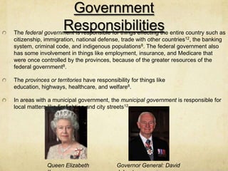Government
                    Responsibilities
The federal government is responsible for things effecting the entire country such as
citizenship, immigration, national defense, trade with other countries12, the banking
system, criminal code, and indigenous populations8. The federal government also
has some involvement in things like employment, insurance, and Medicare that
were once controlled by the provinces, because of the greater resources of the
federal government8.

The provinces or territories have responsibility for things like
education, highways, healthcare, and welfare8.

In areas with a municipal government, the municipal government is responsible for
local matters like firefighting and city streets12.




              Queen Elizabeth              Governor General: David
 